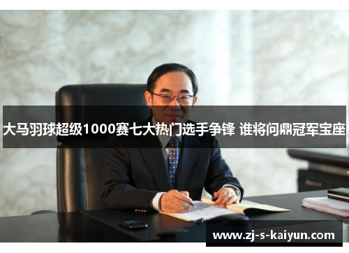 大马羽球超级1000赛七大热门选手争锋 谁将问鼎冠军宝座