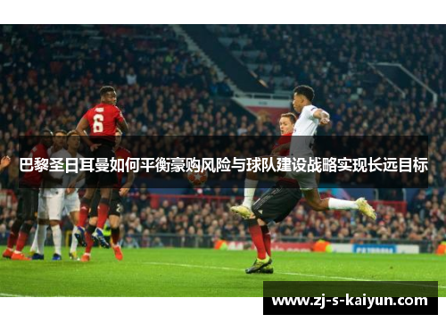 巴黎圣日耳曼如何平衡豪购风险与球队建设战略实现长远目标