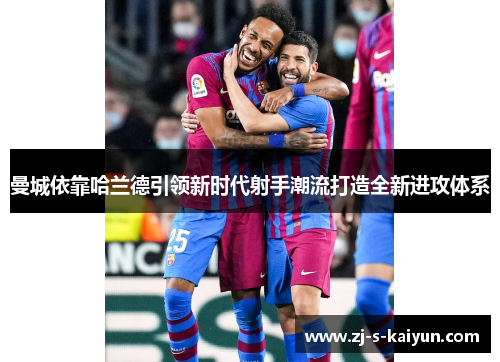 曼城依靠哈兰德引领新时代射手潮流打造全新进攻体系 曼城依靠哈兰德引领新时代射手潮流打造全新进攻体系