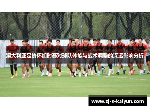 澳大利亚足协杯加时赛对球队体能与战术调整的深远影响分析