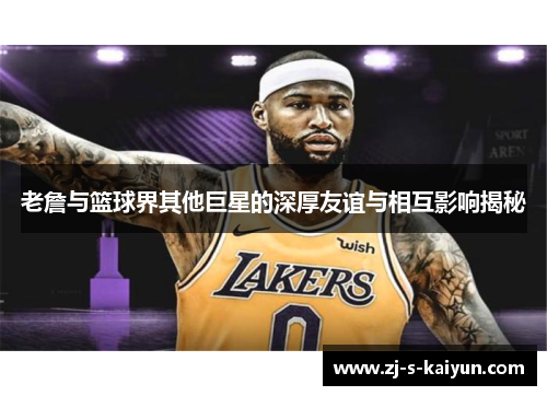 老詹与篮球界其他巨星的深厚友谊与相互影响揭秘