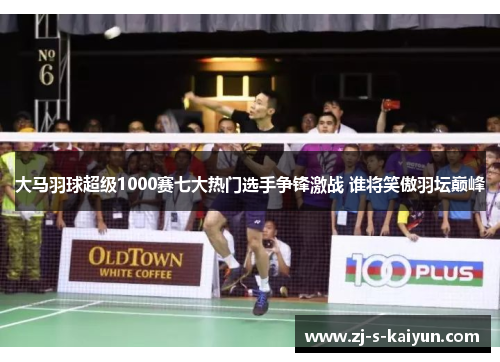 大马羽球超级1000赛七大热门选手争锋激战 谁将笑傲羽坛巅峰