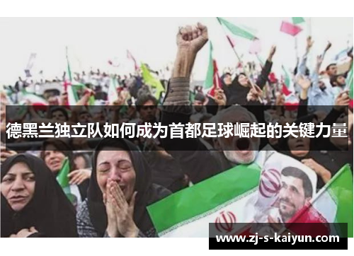 德黑兰独立队如何成为首都足球崛起的关键力量 德黑兰独立队如何成为首都足球崛起的关键力量