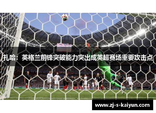 扎哈：英格兰前锋突破能力突出成英超赛场重要攻击点