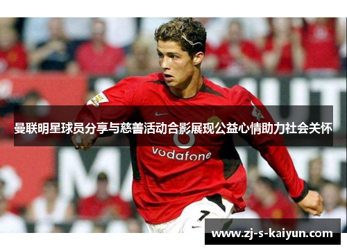 曼联明星球员分享与慈善活动合影展现公益心情助力社会关怀