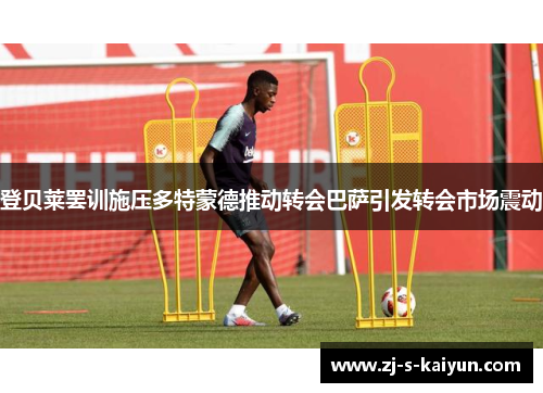 登贝莱罢训施压多特蒙德推动转会巴萨引发转会市场震动 登贝莱罢训施压多特蒙德推动转会巴萨引发转会市场震动