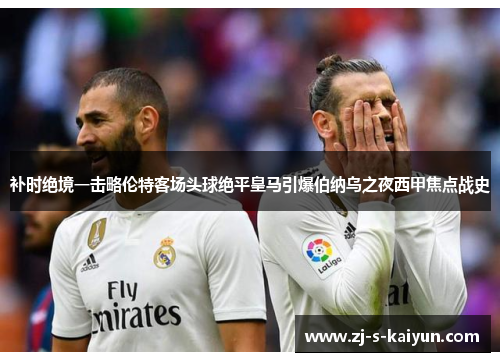 补时绝境一击略伦特客场头球绝平皇马引爆伯纳乌之夜西甲焦点战史